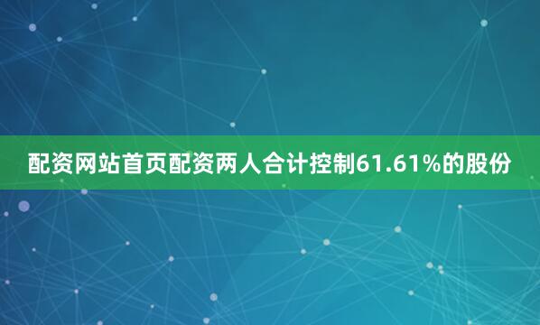 配资网站首页配资两人合计控制61.61%的股份