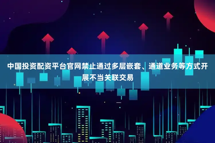 中国投资配资平台官网禁止通过多层嵌套、通道业务等方式开展不当关联交易