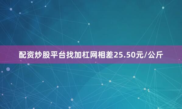 配资炒股平台找加杠网相差25.50元/公斤