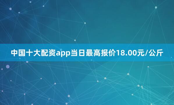 中国十大配资app当日最高报价18.00元/公斤