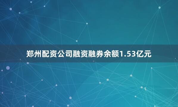 郑州配资公司融资融券余额1.53亿元