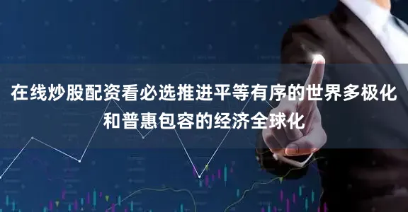 在线炒股配资看必选推进平等有序的世界多极化和普惠包容的经济全球化