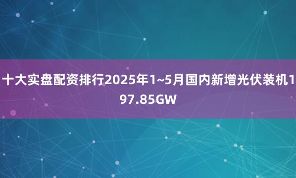 十大实盘配资排行2025年1~5月国内新增光伏装机197.85GW