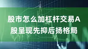 股市怎么加杠杆交易A股呈现先抑后扬格局