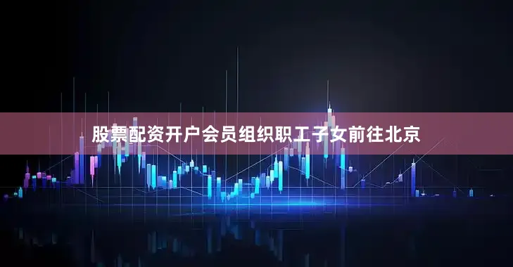 股票配资开户会员组织职工子女前往北京