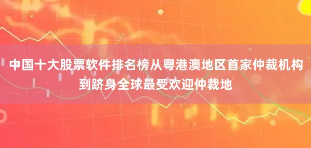 中国十大股票软件排名榜从粤港澳地区首家仲裁机构到跻身全球最受欢迎仲裁地