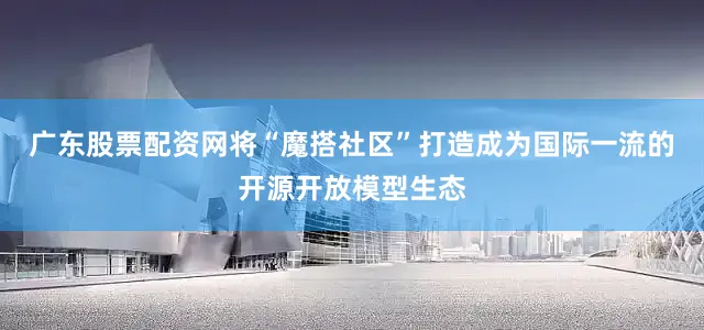 广东股票配资网将“魔搭社区”打造成为国际一流的开源开放模型生态