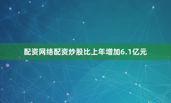 配资网络配资炒股比上年增加6.1亿元