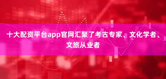 十大配资平台app官网汇聚了考古专家、文化学者、文旅从业者