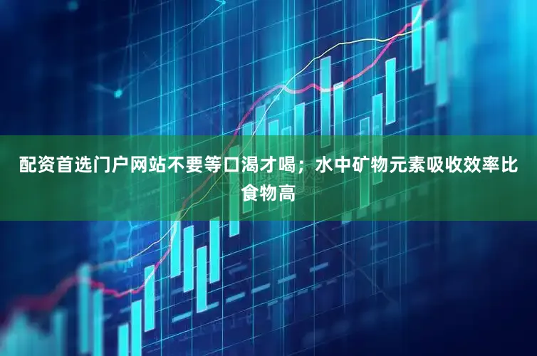 配资首选门户网站不要等口渴才喝；水中矿物元素吸收效率比食物高