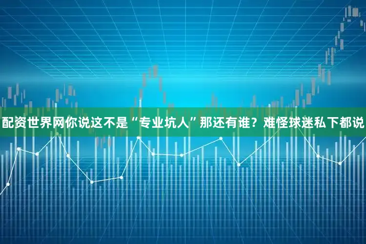 配资世界网你说这不是“专业坑人”那还有谁？难怪球迷私下都说