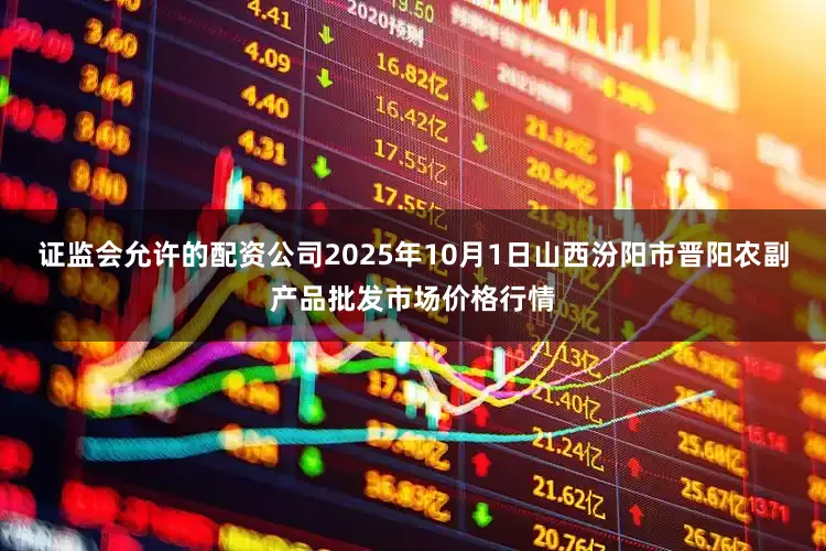 证监会允许的配资公司2025年10月1日山西汾阳市晋阳农副产品批发市场价格行情