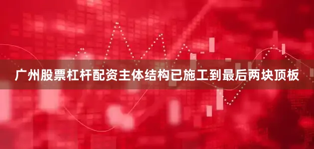 广州股票杠杆配资主体结构已施工到最后两块顶板
